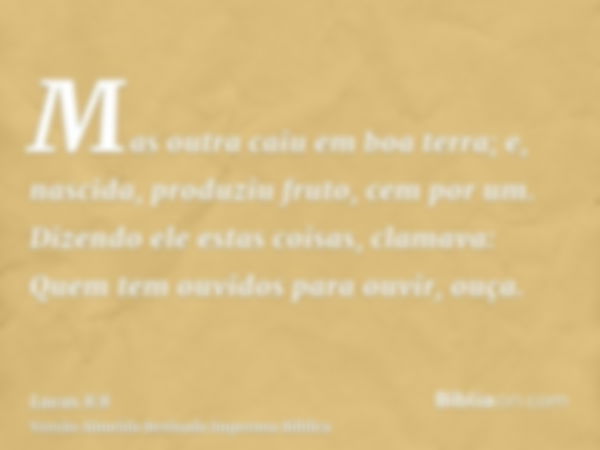 Mas outra caiu em boa terra; e, nascida, produziu fruto, cem por um. Dizendo ele estas coisas, clamava: Quem tem ouvidos para ouvir, ouça.