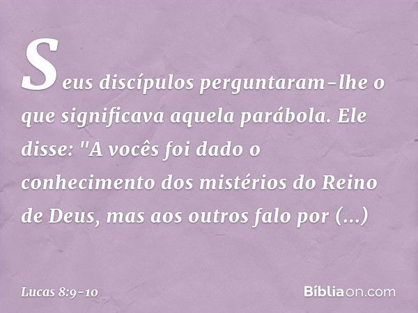 Seus discípulos perguntaram-lhe o que significava aquela parábola. Ele disse: "A vocês foi dado o conhecimento dos mistérios do Reino de Deus, mas aos outros fa