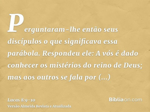 Perguntaram-lhe então seus discípulos o que significava essa parábola.Respondeu ele: A vós é dado conhecer os mistérios do reino de Deus; mas aos outros se fala