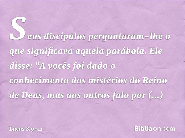 Seus discípulos perguntaram-lhe o que significava aquela parábola. Ele disse: "A vocês foi dado o conhecimento dos mistérios do Reino de Deus, mas aos outros fa