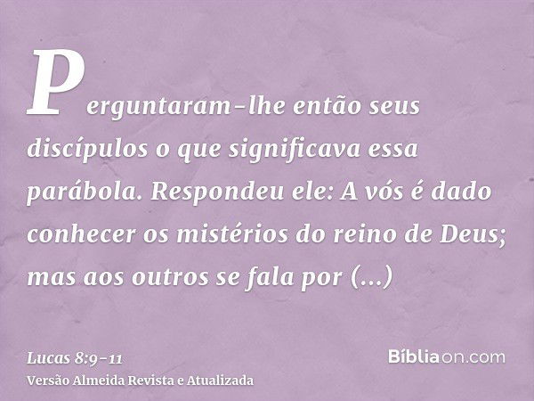 Perguntaram-lhe então seus discípulos o que significava essa parábola.Respondeu ele: A vós é dado conhecer os mistérios do reino de Deus; mas aos outros se fala