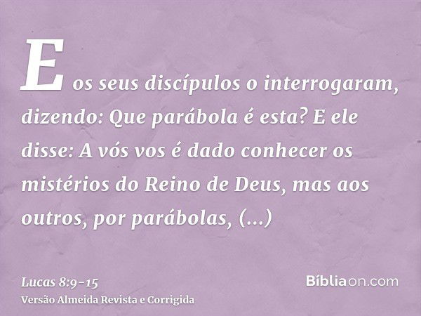 E os seus discípulos o interrogaram, dizendo: Que parábola é esta?E ele disse: A vós vos é dado conhecer os mistérios do Reino de Deus, mas aos outros, por pará