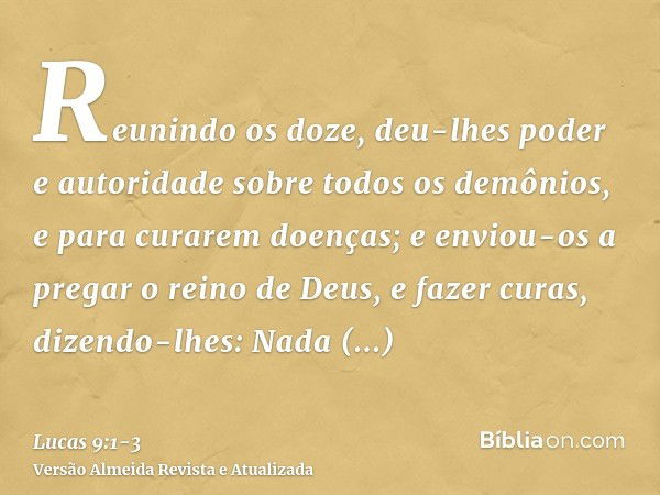 Reunindo os doze, deu-lhes poder e autoridade sobre todos os demônios, e para curarem doenças;e enviou-os a pregar o reino de Deus, e fazer curas,dizendo-lhes: 