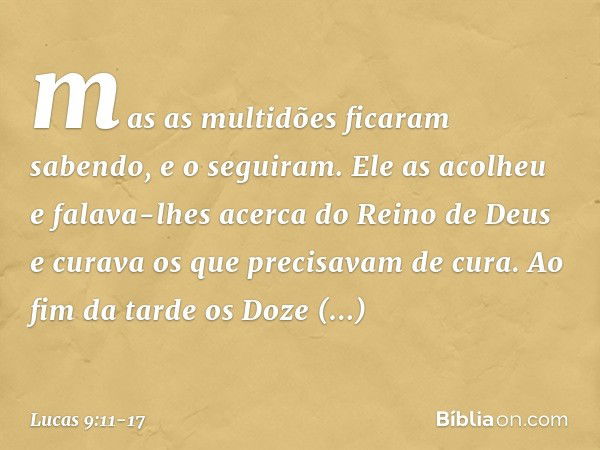 mas as multidões ficaram sabendo, e o seguiram. Ele as acolheu e falava-lhes acerca do Reino de Deus e curava os que precisavam de cura. Ao fim da tarde os Doze