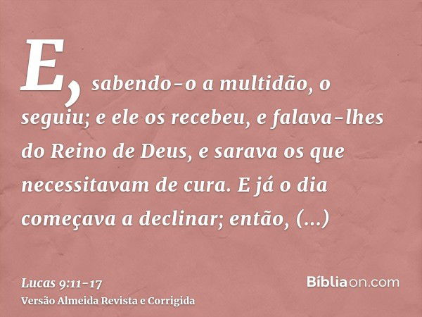 E, sabendo-o a multidão, o seguiu; e ele os recebeu, e falava-lhes do Reino de Deus, e sarava os que necessitavam de cura.E já o dia começava a declinar; então,