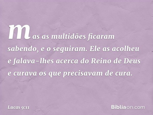 mas as multidões ficaram sabendo, e o seguiram. Ele as acolheu e falava-lhes acerca do Reino de Deus e curava os que precisavam de cura. -- Lucas 9:11