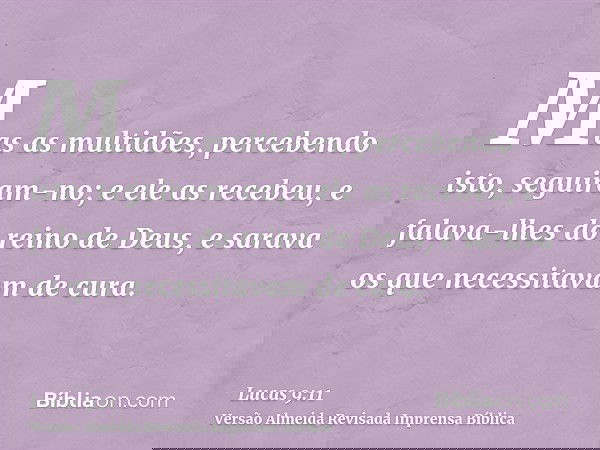 Mas as multidões, percebendo isto, seguiram-no; e ele as recebeu, e falava-lhes do reino de Deus, e sarava os que necessitavam de cura.