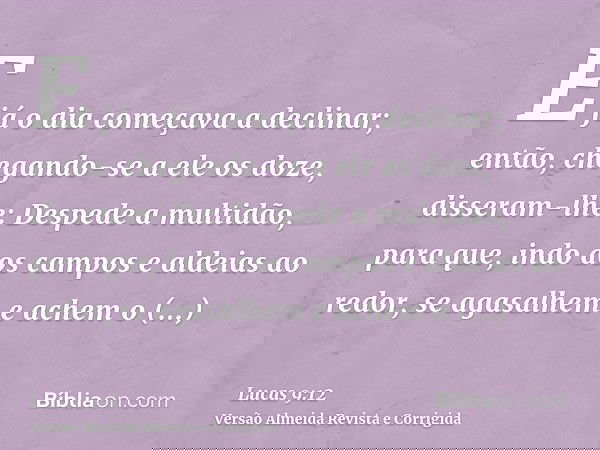 E já o dia começava a declinar; então, chegando-se a ele os doze, disseram-lhe: Despede a multidão, para que, indo aos campos e aldeias ao redor, se agasalhem e
