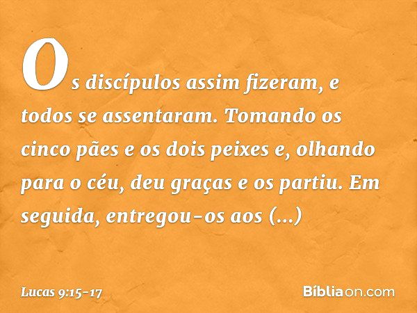 Os discípulos assim fizeram, e todos se assentaram. Tomando os cinco pães e os dois peixes e, olhando para o céu, deu graças e os partiu. Em seguida, entregou-o