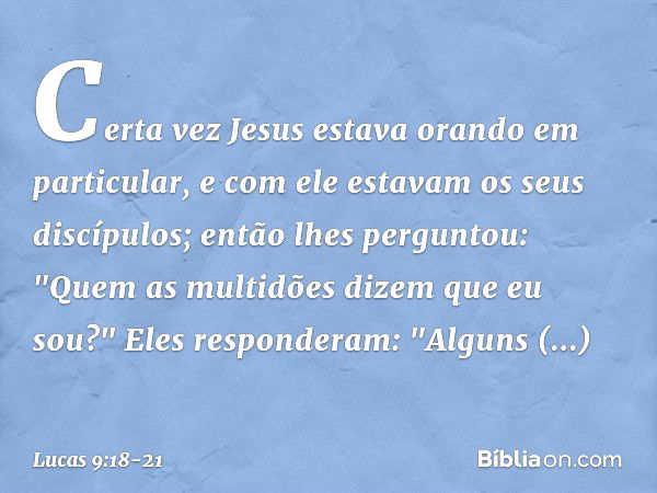 Certa vez Jesus estava orando em particular, e com ele estavam os seus discípulos; então lhes perguntou: "Quem as multidões dizem que eu sou?" Eles responderam: