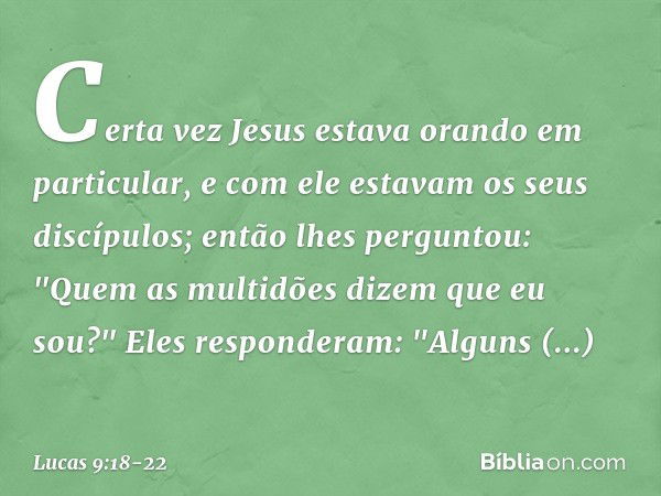 Certa vez Jesus estava orando em particular, e com ele estavam os seus discípulos; então lhes perguntou: "Quem as multidões dizem que eu sou?" Eles responderam: