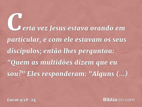 Certa vez Jesus estava orando em particular, e com ele estavam os seus discípulos; então lhes perguntou: "Quem as multidões dizem que eu sou?" Eles responderam: