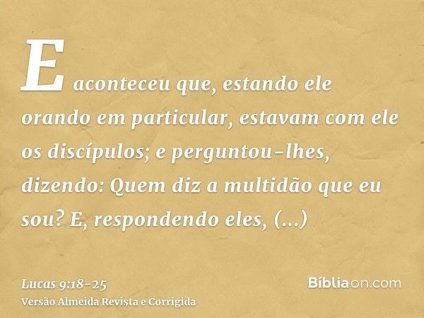 E aconteceu que, estando ele orando em particular, estavam com ele os discípulos; e perguntou-lhes, dizendo: Quem diz a multidão que eu sou?E, respondendo eles,