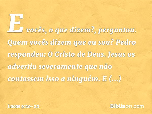 "E vocês, o que dizem?", perguntou. "Quem vocês dizem que eu sou?"
Pedro respondeu: "O Cristo de Deus". Jesus os advertiu severamente que não contassem isso a n