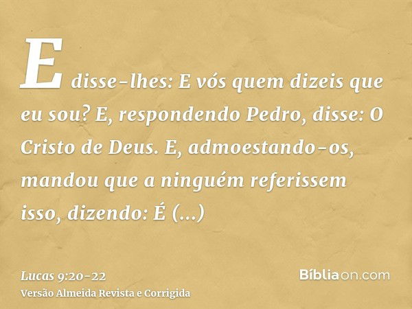 E disse-lhes: E vós quem dizeis que eu sou? E, respondendo Pedro, disse: O Cristo de Deus.E, admoestando-os, mandou que a ninguém referissem isso,dizendo: É nec