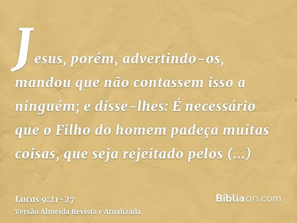 Jesus, porém, advertindo-os, mandou que não contassem isso a ninguém;e disse-lhes: É necessário que o Filho do homem padeça muitas coisas, que seja rejeitado pe