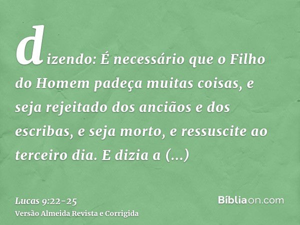 dizendo: É necessário que o Filho do Homem padeça muitas coisas, e seja rejeitado dos anciãos e dos escribas, e seja morto, e ressuscite ao terceiro dia.E dizia