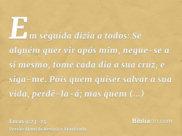 Em seguida dizia a todos: Se alguém quer vir após mim, negue-se a si mesmo, tome cada dia a sua cruz, e siga-me.Pois quem quiser salvar a sua vida, perdê-la-á; 