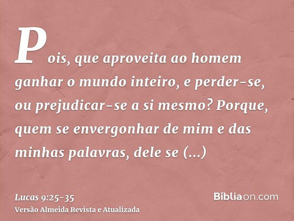 Pois, que aproveita ao homem ganhar o mundo inteiro, e perder-se, ou prejudicar-se a si mesmo?Porque, quem se envergonhar de mim e das minhas palavras, dele se 