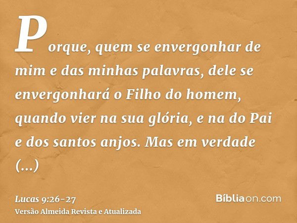 Porque, quem se envergonhar de mim e das minhas palavras, dele se envergonhará o Filho do homem, quando vier na sua glória, e na do Pai e dos santos anjos.Mas e