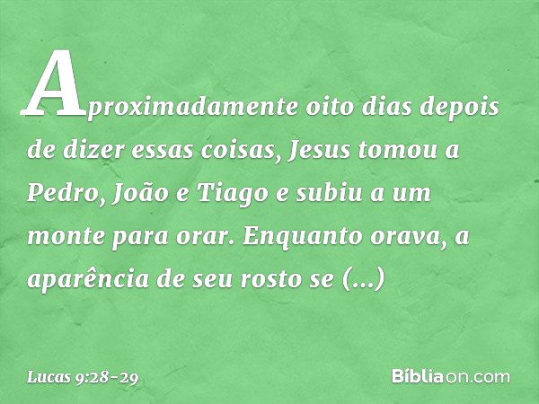 Aproximadamente oito dias depois de dizer essas coisas, Jesus tomou a Pedro, João e Tiago e subiu a um monte para orar. Enquanto orava, a aparência de seu rosto