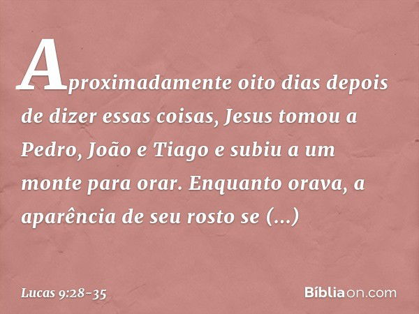 Aproximadamente oito dias depois de dizer essas coisas, Jesus tomou a Pedro, João e Tiago e subiu a um monte para orar. Enquanto orava, a aparência de seu rosto