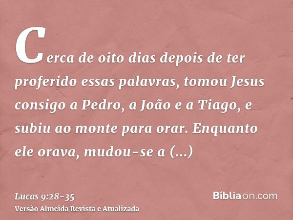 Cerca de oito dias depois de ter proferido essas palavras, tomou Jesus consigo a Pedro, a João e a Tiago, e subiu ao monte para orar.Enquanto ele orava, mudou-s