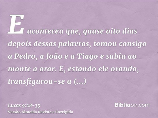 E aconteceu que, quase oito dias depois dessas palavras, tomou consigo a Pedro, a João e a Tiago e subiu ao monte a orar.E, estando ele orando, transfigurou-se 