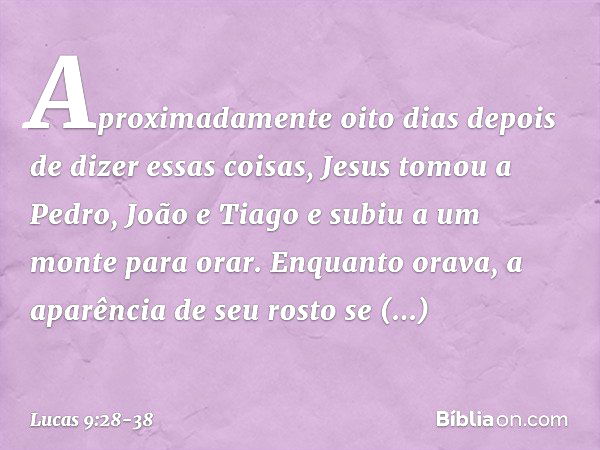 Aproximadamente oito dias depois de dizer essas coisas, Jesus tomou a Pedro, João e Tiago e subiu a um monte para orar. Enquanto orava, a aparência de seu rosto