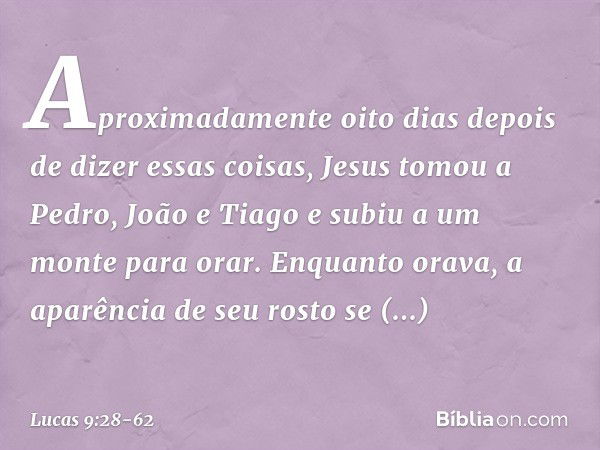 Aproximadamente oito dias depois de dizer essas coisas, Jesus tomou a Pedro, João e Tiago e subiu a um monte para orar. Enquanto orava, a aparência de seu rosto