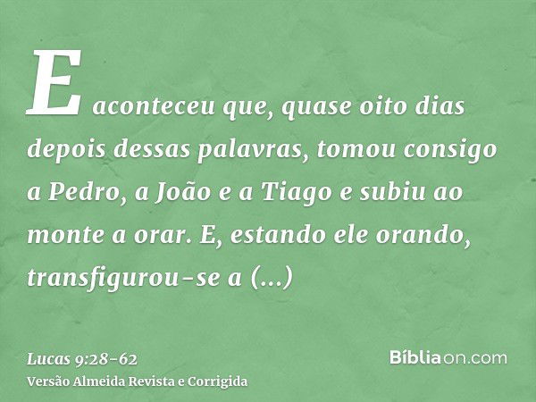 E aconteceu que, quase oito dias depois dessas palavras, tomou consigo a Pedro, a João e a Tiago e subiu ao monte a orar.E, estando ele orando, transfigurou-se 