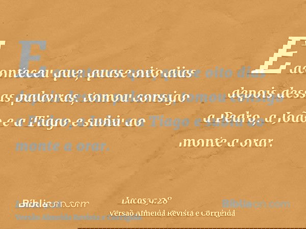 E aconteceu que, quase oito dias depois dessas palavras, tomou consigo a Pedro, a João e a Tiago e subiu ao monte a orar.