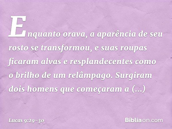 Enquanto orava, a aparência de seu rosto se transformou, e suas roupas ficaram alvas e resplandecentes como o brilho de um relâmpago. Surgiram dois homens que c