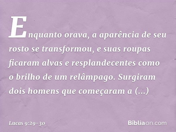 Enquanto orava, a aparência de seu rosto se transformou, e suas roupas ficaram alvas e resplandecentes como o brilho de um relâmpago. Surgiram dois homens que c