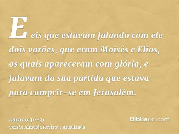 E eis que estavam falando com ele dois varões, que eram Moisés e Elias,os quais apareceram com glória, e falavam da sua partida que estava para cumprir-se em Je