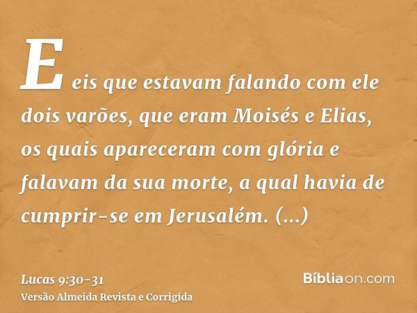 E eis que estavam falando com ele dois varões, que eram Moisés e Elias,os quais apareceram com glória e falavam da sua morte, a qual havia de cumprir-se em Jeru