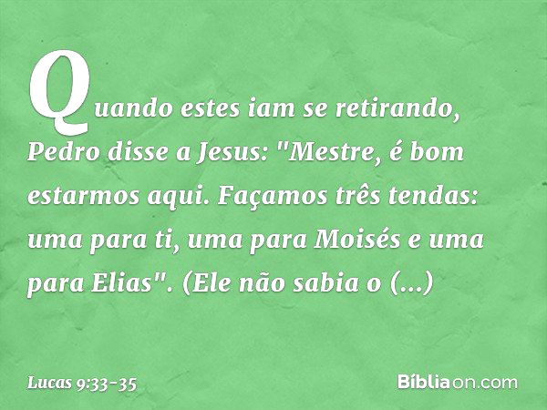 Quando estes iam se retirando, Pedro disse a Jesus: "Mestre, é bom estarmos aqui. Façamos três tendas: uma para ti, uma para Moisés e uma para Elias". (Ele não 