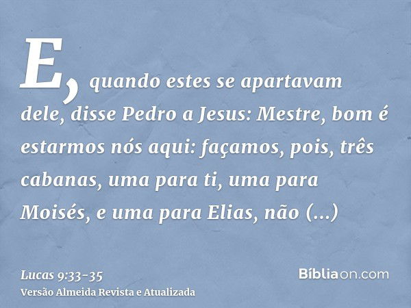 E, quando estes se apartavam dele, disse Pedro a Jesus: Mestre, bom é estarmos nós aqui: façamos, pois, três cabanas, uma para ti, uma para Moisés, e uma para E