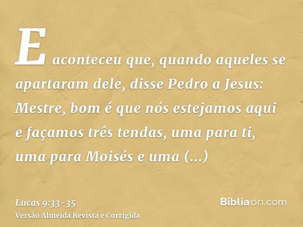 E aconteceu que, quando aqueles se apartaram dele, disse Pedro a Jesus: Mestre, bom é que nós estejamos aqui e façamos três tendas, uma para ti, uma para Moisés