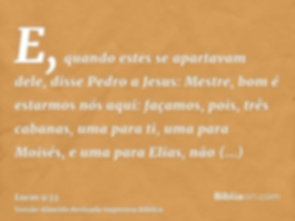 E, quando estes se apartavam dele, disse Pedro a Jesus: Mestre, bom é estarmos nós aqui: façamos, pois, três cabanas, uma para ti, uma para Moisés, e uma para E