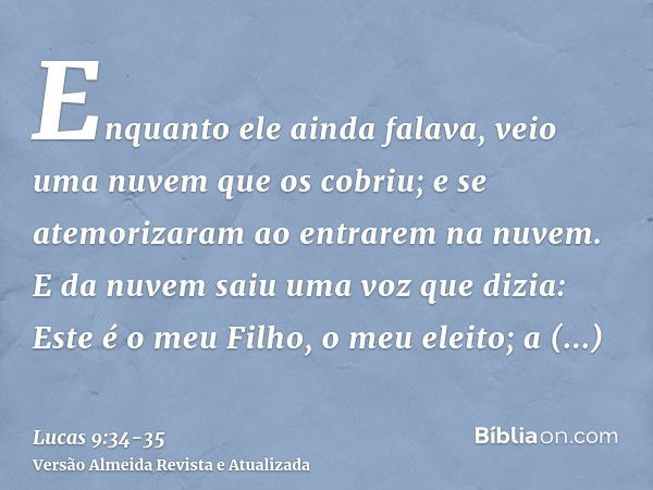 Enquanto ele ainda falava, veio uma nuvem que os cobriu; e se atemorizaram ao entrarem na nuvem.E da nuvem saiu uma voz que dizia: Este é o meu Filho, o meu ele