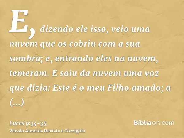 E, dizendo ele isso, veio uma nuvem que os cobriu com a sua sombra; e, entrando eles na nuvem, temeram.E saiu da nuvem uma voz que dizia: Este é o meu Filho ama