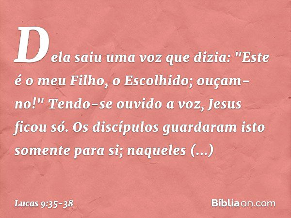 Dela saiu uma voz que dizia: "Este é o meu Filho, o Escolhido; ouçam-no!" Tendo-se ouvido a voz, Jesus ficou só. Os discípulos guardaram isto somente para si; n