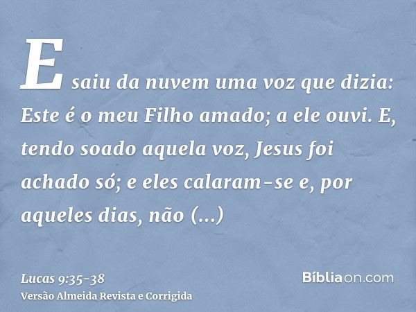 E saiu da nuvem uma voz que dizia: Este é o meu Filho amado; a ele ouvi.E, tendo soado aquela voz, Jesus foi achado só; e eles calaram-se e, por aqueles dias, n