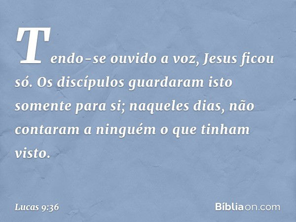 Tendo-se ouvido a voz, Jesus ficou só. Os discípulos guardaram isto somente para si; naqueles dias, não contaram a ninguém o que tinham visto. -- Lucas 9:36