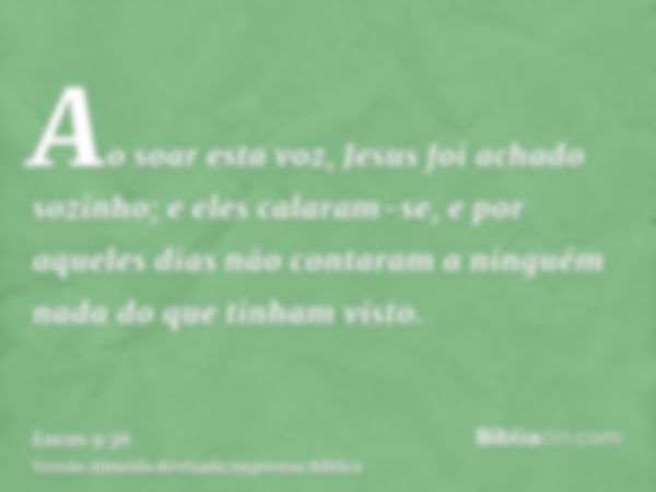 Ao soar esta voz, Jesus foi achado sozinho; e eles calaram-se, e por aqueles dias não contaram a ninguém nada do que tinham visto.