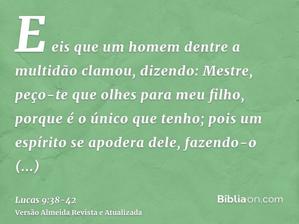 E eis que um homem dentre a multidão clamou, dizendo: Mestre, peço-te que olhes para meu filho, porque é o único que tenho;pois um espírito se apodera dele, faz