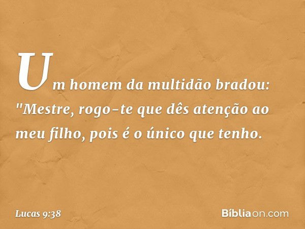 Um homem da multidão bradou: "Mestre, rogo-te que dês atenção ao meu filho, pois é o único que tenho. -- Lucas 9:38