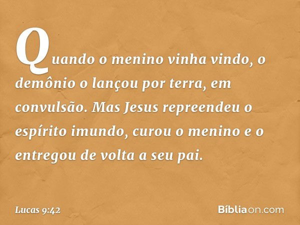 Quando o menino vinha vindo, o demônio o lançou por terra, em convulsão. Mas Jesus repreendeu o espírito imundo, curou o menino e o entregou de volta a seu pai.