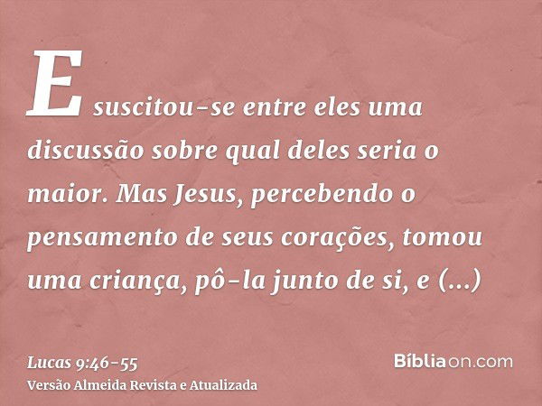 E suscitou-se entre eles uma discussão sobre qual deles seria o maior.Mas Jesus, percebendo o pensamento de seus corações, tomou uma criança, pô-la junto de si,